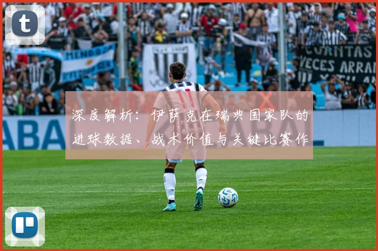 深度解析：伊萨克在瑞典国家队的进球数据、战术价值与关键比赛作用