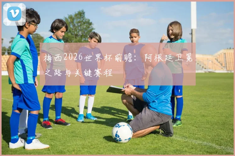 梅西2026世界杯前瞻:阿根廷卫冕之路与关键赛程
