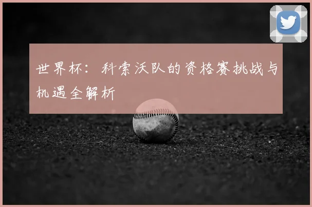 世界杯：科索沃队的资格赛挑战与机遇全解析