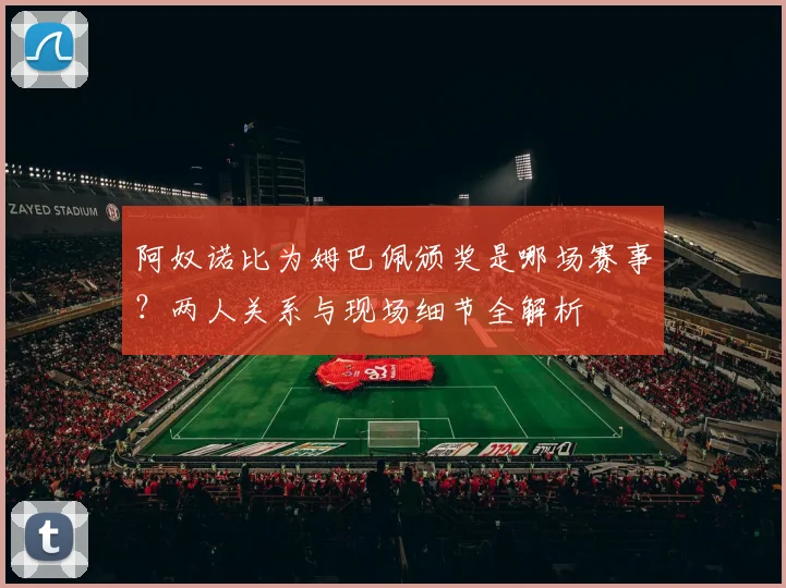 阿奴诺比为姆巴佩颁奖是哪场赛事?两人关系与现场细节全解析
