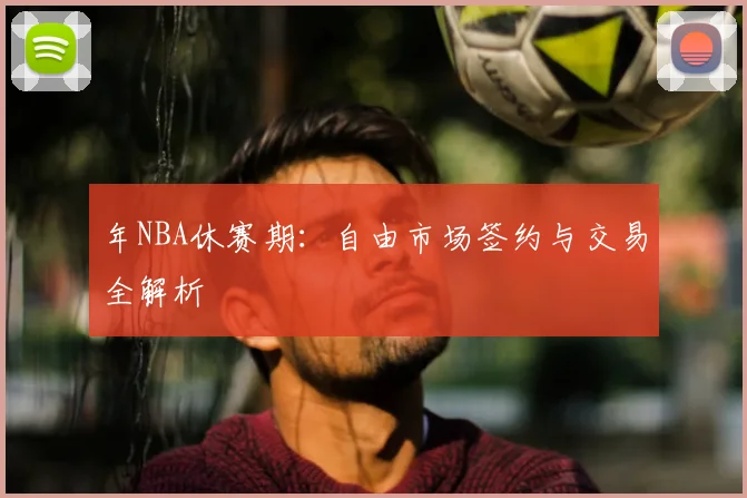 年NBA休赛期：自由市场签约与交易全解析